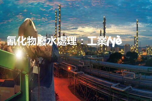 氰化物廢水處理：工業(yè)環(huán)保的終極挑戰(zhàn)？